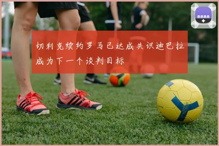 切利克续约罗马已达成共识迪巴拉成为下一个谈判目标