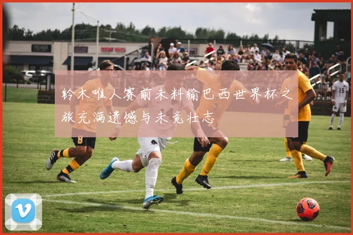铃木唯人赛前未料输巴西世界杯之旅充满遗憾与未竟壮志