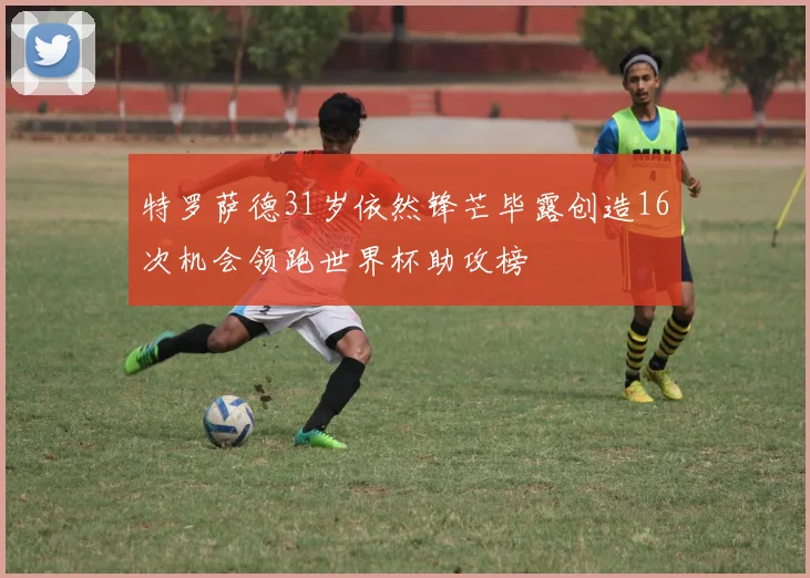 特罗萨德31岁依然锋芒毕露创造16次机会领跑世界杯助攻榜