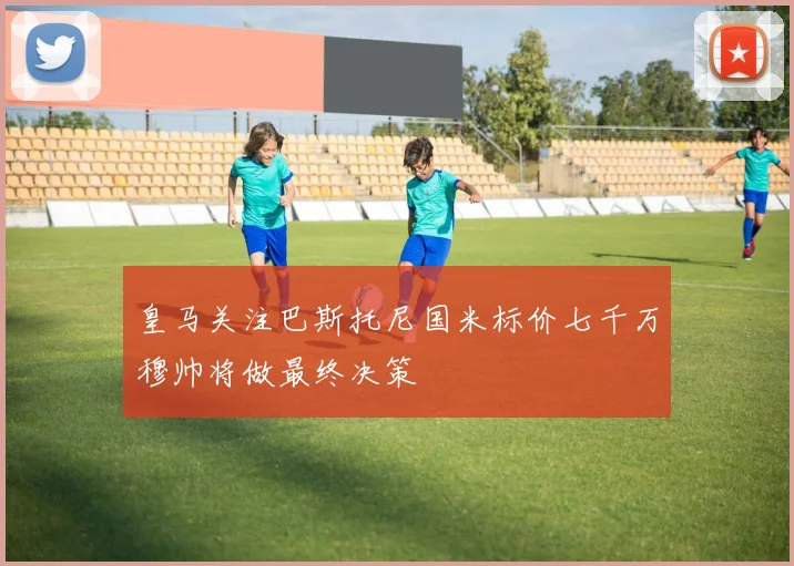 皇马关注巴斯托尼国米标价七千万穆帅将做最终决策