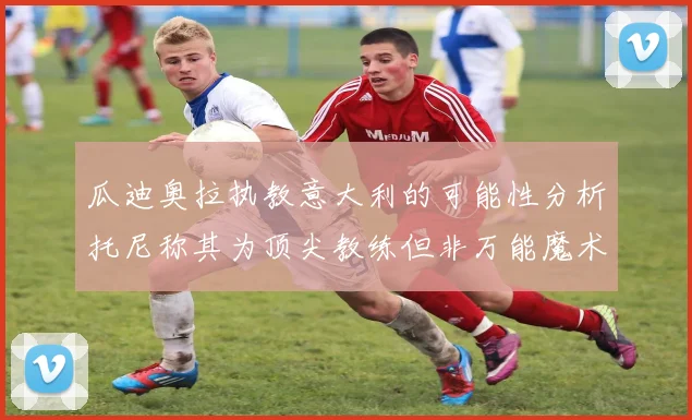 瓜迪奥拉执教意大利的可能性分析托尼称其为顶尖教练但非万能魔术师