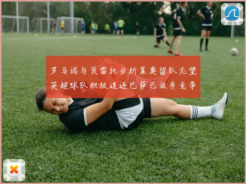 罗马诺与莫雷托分析莱奥留队无望英超球队积极追逐巴萨已放弃竞争