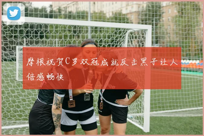 摩根祝贺C罗双冠成就反击黑子让人倍感畅快