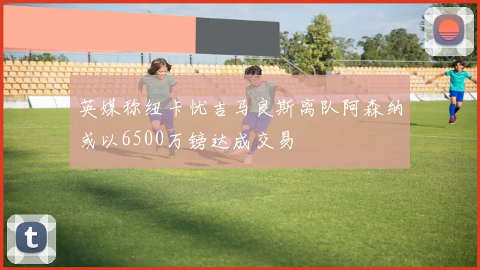 英媒称纽卡忧吉马良斯离队阿森纳或以6500万镑达成交易