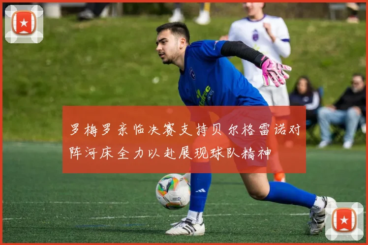 罗梅罗亲临决赛支持贝尔格雷诺对阵河床全力以赴展现球队精神