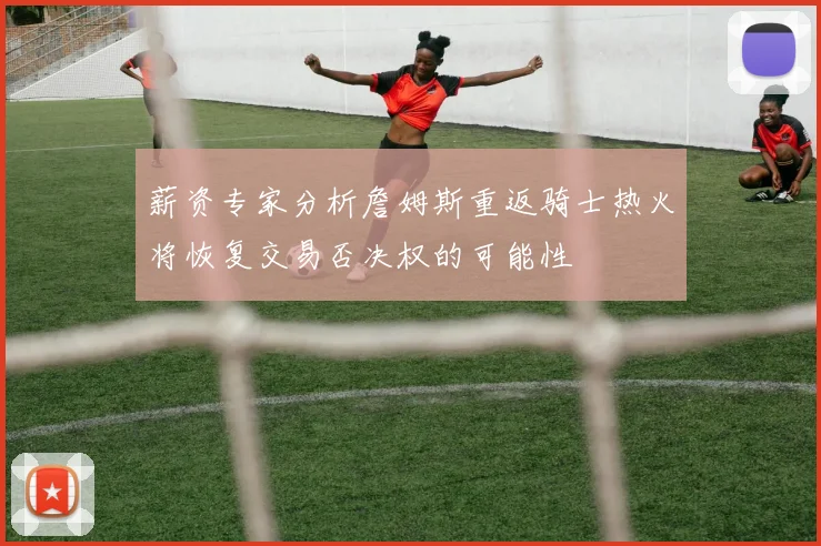 薪资专家分析詹姆斯重返骑士热火将恢复交易否决权的可能性