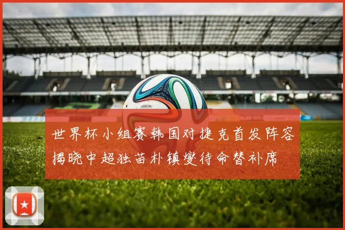 世界杯小组赛韩国对捷克首发阵容揭晓中超独苗朴镇燮待命替补席