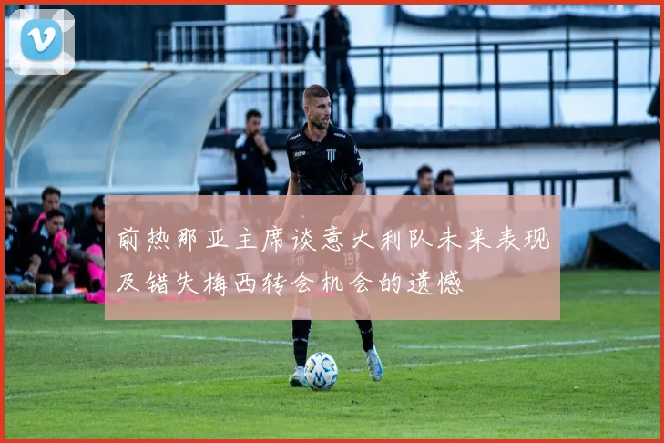 前热那亚主席谈意大利队未来表现及错失梅西转会机会的遗憾