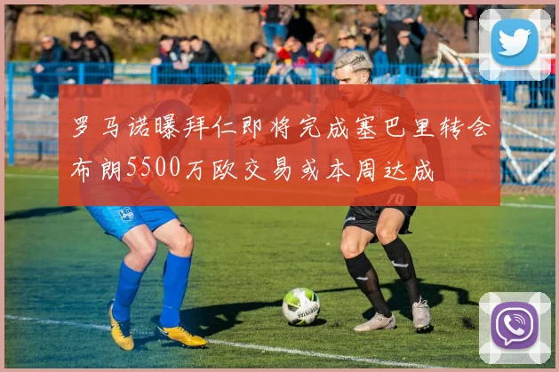 罗马诺曝拜仁即将完成塞巴里转会布朗5500万欧交易或本周达成