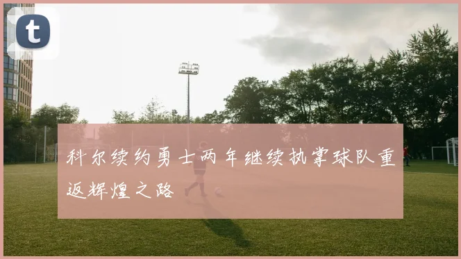 科尔续约勇士两年继续执掌球队重返辉煌之路