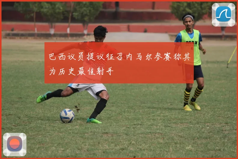 巴西议员提议征召内马尔参赛称其为历史最佳射手