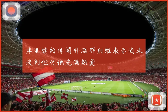 库里续约传闻升温邓利维表示尚未谈判但对他充满热爱