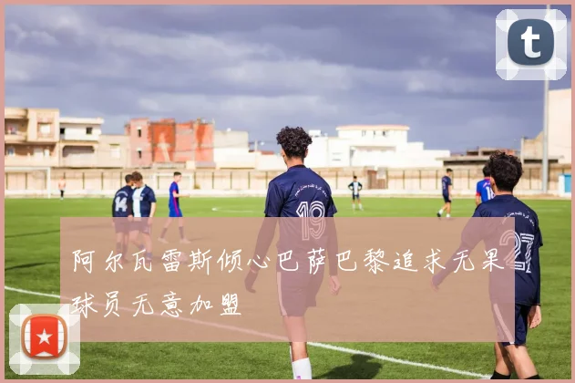 阿尔瓦雷斯倾心巴萨巴黎追求无果球员无意加盟