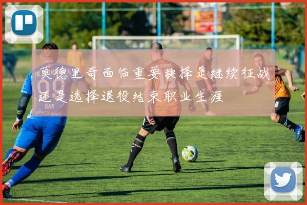 莫德里奇面临重要抉择是继续征战还是选择退役结束职业生涯