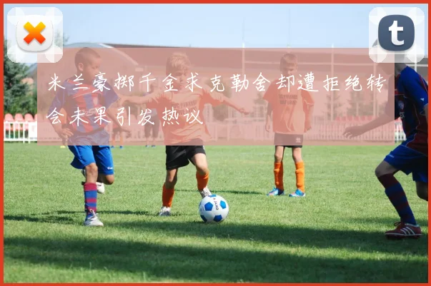 米兰豪掷千金求克勒舍却遭拒绝转会未果引发热议